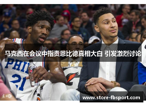 马克西在会议中指责恩比德真相大白 引发激烈讨论 马克西在会议中指责恩比德真相大白 引发激烈讨论
