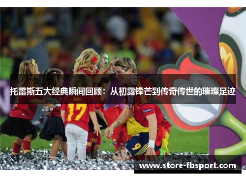 托雷斯五大经典瞬间回顾:从初露锋芒到传奇传世的璀璨足迹 托雷斯五大经典瞬间回顾:从初露锋芒到传奇传世的璀璨足迹