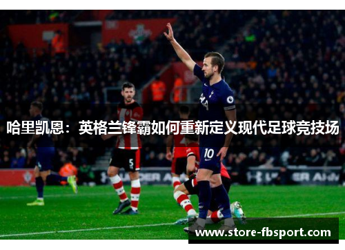 哈里凯恩:英格兰锋霸如何重新定义现代足球竞技场 哈里凯恩:英格兰锋霸如何重新定义现代足球竞技场
