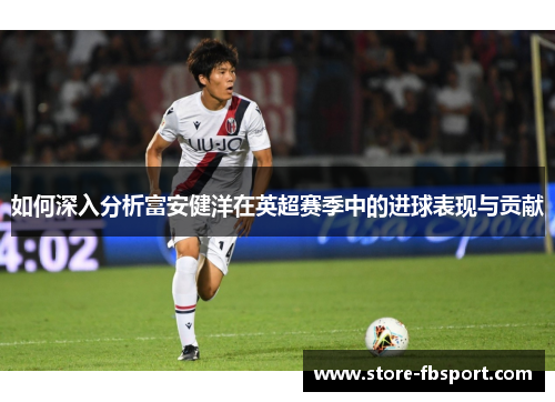 如何深入分析富安健洋在英超赛季中的进球表现与贡献