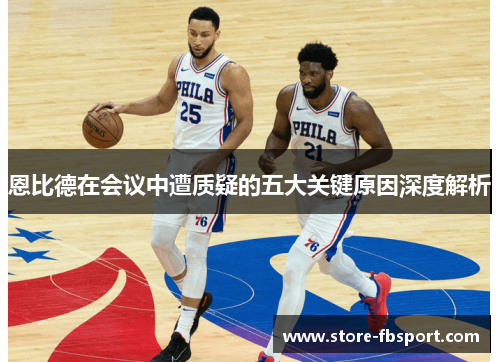 恩比德在会议中遭质疑的五大关键原因深度解析 恩比德在会议中遭质疑的五大关键原因深度解析