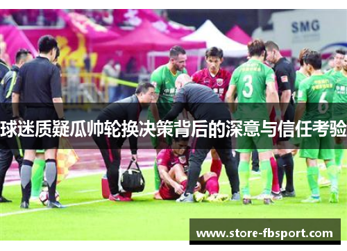 球迷质疑瓜帅轮换决策背后的深意与信任考验