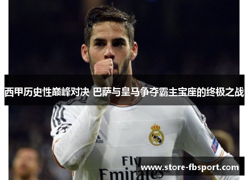 西甲历史性巅峰对决 巴萨与皇马争夺霸主宝座的终极之战