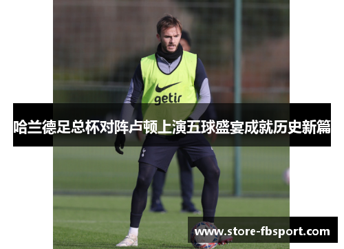 哈兰德足总杯对阵卢顿上演五球盛宴成就历史新篇 哈兰德足总杯对阵卢顿上演五球盛宴成就历史新篇