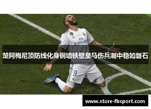 楚阿梅尼顶防线化身铜墙铁壁皇马伤兵潮中稳如磐石