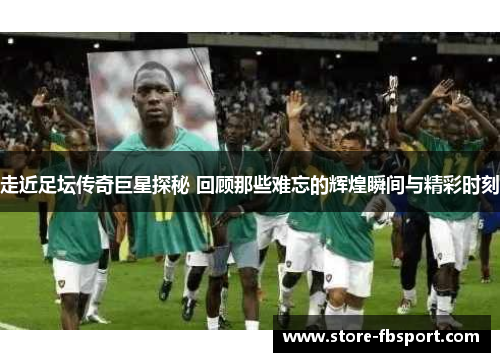 走近足坛传奇巨星探秘 回顾那些难忘的辉煌瞬间与精彩时刻