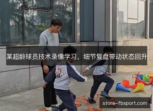 某超龄球员技术录像学习,细节复盘带动状态回升 某超龄球员技术录像学习,细节复盘带动状态回升